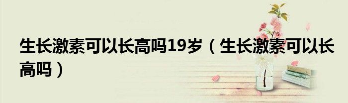 生長激素可以長高嗎19歲（生長激素可以長高嗎）