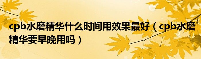 cpb水磨精華什么時(shí)間用效果最好（cpb水磨精華要早晚用嗎）