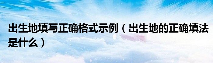 出生地填寫正確格式示例（出生地的正確填法是什么）