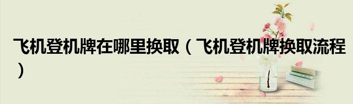 飛機(jī)登機(jī)牌在哪里換?。w機(jī)登機(jī)牌換取流程）