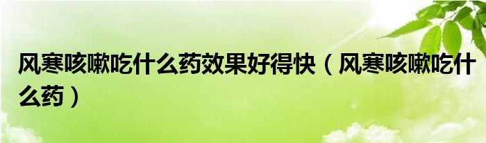 風(fēng)寒咳嗽吃什么藥效果好得快（風(fēng)寒咳嗽吃什么藥）