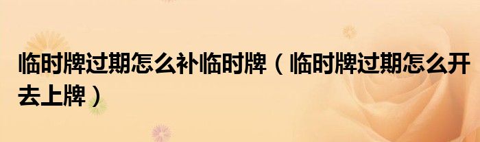 臨時(shí)牌過(guò)期怎么補(bǔ)臨時(shí)牌（臨時(shí)牌過(guò)期怎么開(kāi)去上牌）