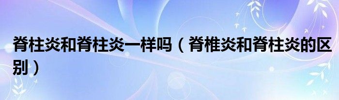 脊柱炎和脊柱炎一樣嗎（脊椎炎和脊柱炎的區(qū)別）