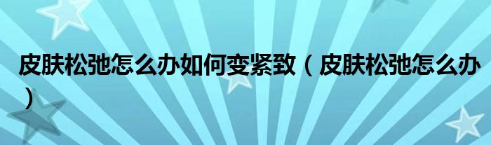 皮膚松弛怎么辦如何變緊致（皮膚松弛怎么辦）
