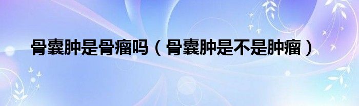 骨囊腫是骨瘤嗎（骨囊腫是不是腫瘤）