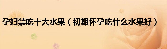 孕婦禁吃十大水果（初期懷孕吃什么水果好）