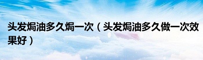 頭發(fā)焗油多久焗一次（頭發(fā)焗油多久做一次效果好）