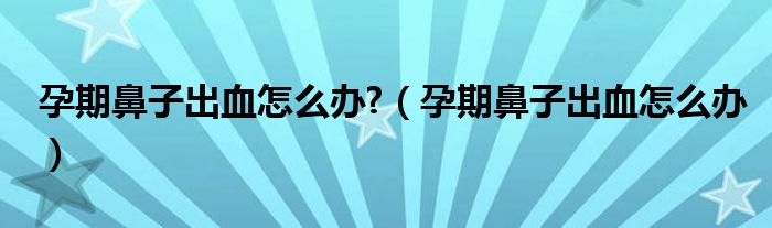 孕期鼻子出血怎么辦?（孕期鼻子出血怎么辦）
