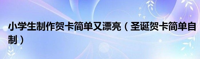 小學(xué)生制作賀卡簡單又漂亮（圣誕賀卡簡單自制）