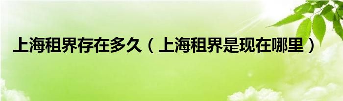 上海租界存在多久（上海租界是現(xiàn)在哪里）