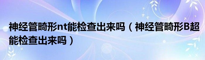 神經(jīng)管畸形nt能檢查出來嗎（神經(jīng)管畸形B超能檢查出來嗎）