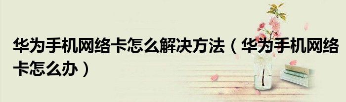 華為手機(jī)網(wǎng)絡(luò)卡怎么解決方法（華為手機(jī)網(wǎng)絡(luò)卡怎么辦）