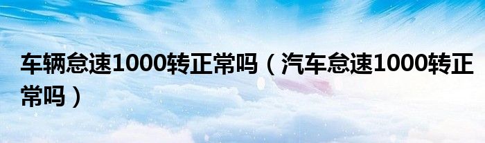 車輛怠速1000轉正常嗎（汽車怠速1000轉正常嗎）
