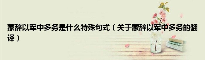 蒙辭以軍中多務(wù)是什么特殊句式（關(guān)于蒙辭以軍中多務(wù)的翻譯）
