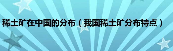 稀土礦在中國的分布（我國稀土礦分布特點）