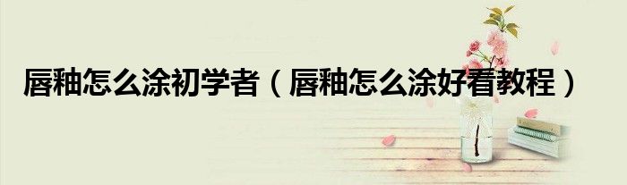唇釉怎么涂初學(xué)者（唇釉怎么涂好看教程）