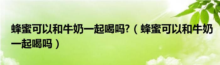 蜂蜜可以和牛奶一起喝嗎?（蜂蜜可以和牛奶一起喝嗎）