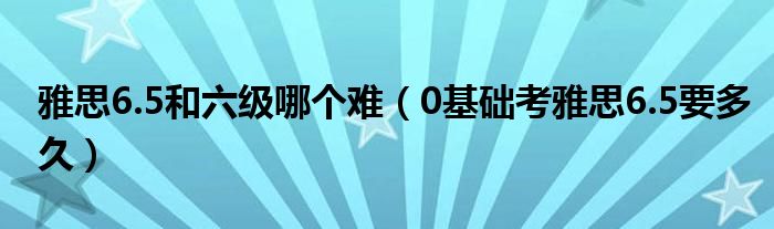 雅思6.5和六級(jí)哪個(gè)難（0基礎(chǔ)考雅思6.5要多久）