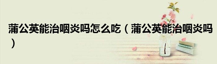 蒲公英能治咽炎嗎怎么吃（蒲公英能治咽炎嗎）