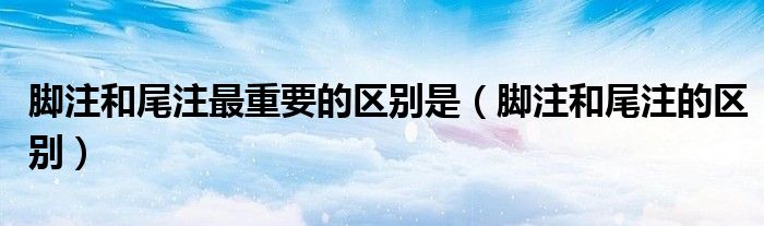 腳注和尾注最重要的區(qū)別是（腳注和尾注的區(qū)別）