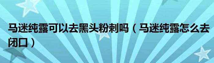 馬迷純露可以去黑頭粉刺嗎（馬迷純露怎么去閉口）