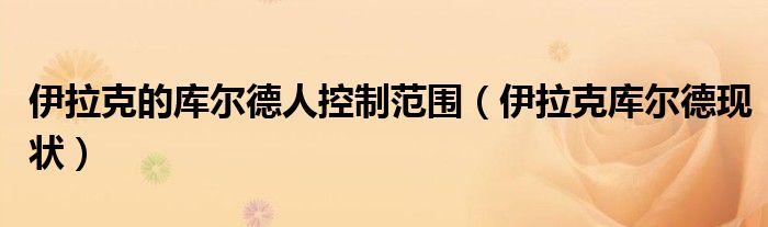伊拉克的庫爾德人控制范圍（伊拉克庫爾德現(xiàn)狀）