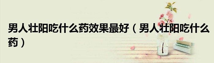 男人壯陽吃什么藥效果最好（男人壯陽吃什么藥）