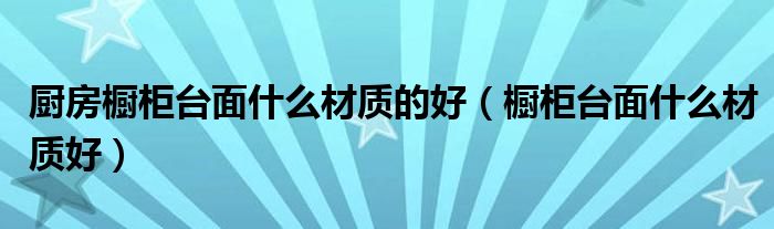 廚房櫥柜臺面什么材質(zhì)的好（櫥柜臺面什么材質(zhì)好）