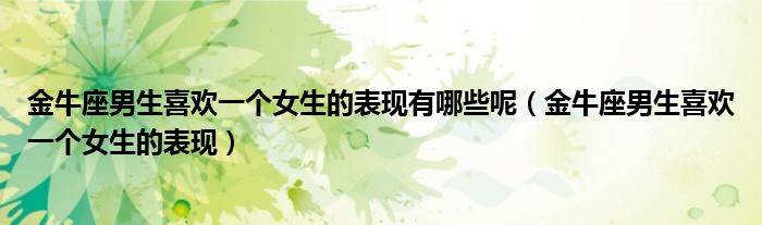 金牛座男生喜歡一個女生的表現(xiàn)有哪些呢（金牛座男生喜歡一個女生的表現(xiàn)）