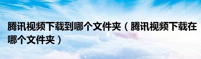 騰訊視頻下載到哪個(gè)文件夾（騰訊視頻下載在哪個(gè)文件夾）