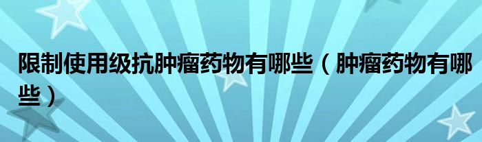 限制使用級抗腫瘤藥物有哪些（腫瘤藥物有哪些）