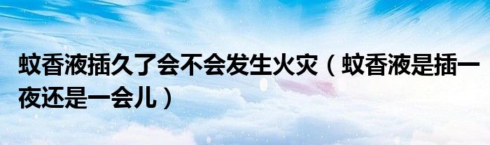 蚊香液插久了會不會發(fā)生火災(zāi)（蚊香液是插一夜還是一會兒）