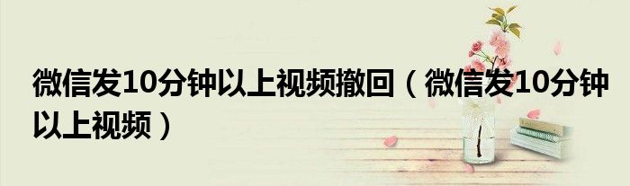 微信發(fā)10分鐘以上視頻撤回（微信發(fā)10分鐘以上視頻）