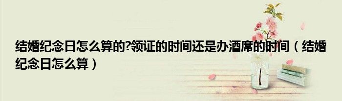 結(jié)婚紀(jì)念日怎么算的?領(lǐng)證的時(shí)間還是辦酒席的時(shí)間（結(jié)婚紀(jì)念日怎么算）