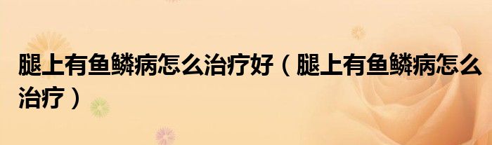 腿上有魚鱗病怎么治療好（腿上有魚鱗病怎么治療）