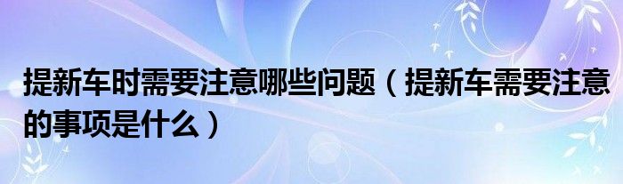 提新車時需要注意哪些問題（提新車需要注意的事項是什么）