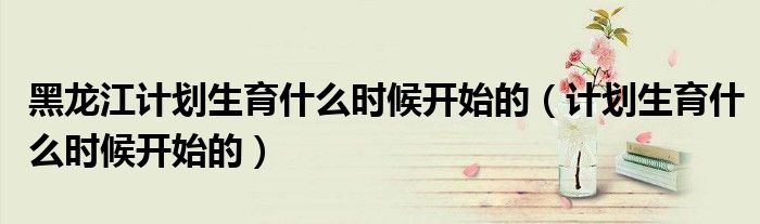 黑龍江計劃生育什么時候開始的（計劃生育什么時候開始的）