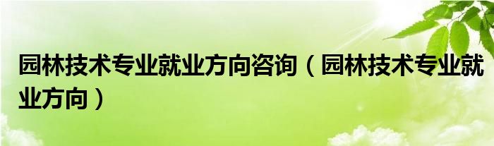 園林技術專業(yè)就業(yè)方向咨詢（園林技術專業(yè)就業(yè)方向）