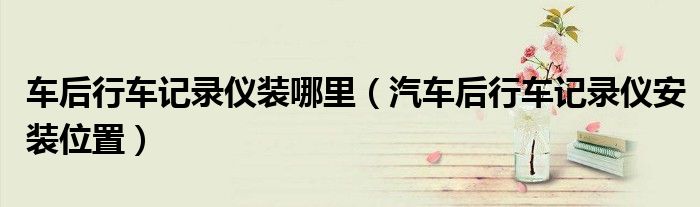 車后行車記錄儀裝哪里（汽車后行車記錄儀安裝位置）