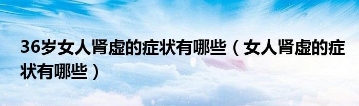 36歲女人腎虛的癥狀有哪些（女人腎虛的癥狀有哪些）