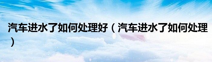汽車進(jìn)水了如何處理好（汽車進(jìn)水了如何處理）