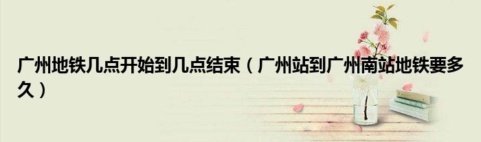 廣州地鐵幾點(diǎn)開始到幾點(diǎn)結(jié)束（廣州站到廣州南站地鐵要多久）