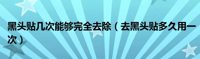 黑頭貼幾次能夠完全去除（去黑頭貼多久用一次）