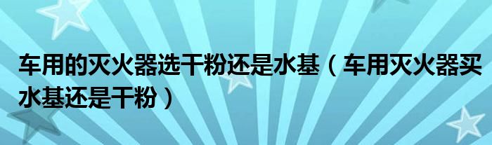 車用的滅火器選干粉還是水基（車用滅火器買水基還是干粉）