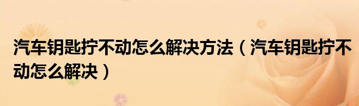 汽車鑰匙擰不動(dòng)怎么解決方法（汽車鑰匙擰不動(dòng)怎么解決）