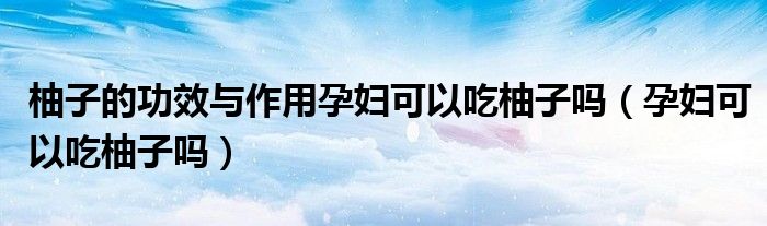 柚子的功效與作用孕婦可以吃柚子嗎（孕婦可以吃柚子嗎）