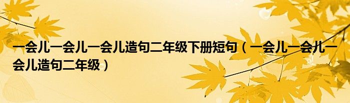 一會兒一會兒一會兒造句二年級下冊短句（一會兒一會兒一會兒造句二年級）