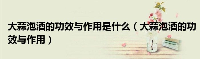 大蒜泡酒的功效與作用是什么（大蒜泡酒的功效與作用）