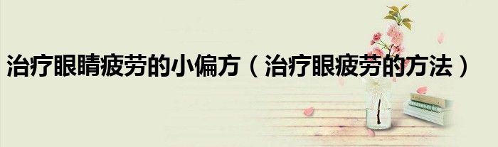 治療眼睛疲勞的小偏方（治療眼疲勞的方法）