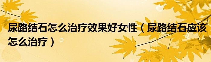 尿路結(jié)石怎么治療效果好女性（尿路結(jié)石應(yīng)該怎么治療）
